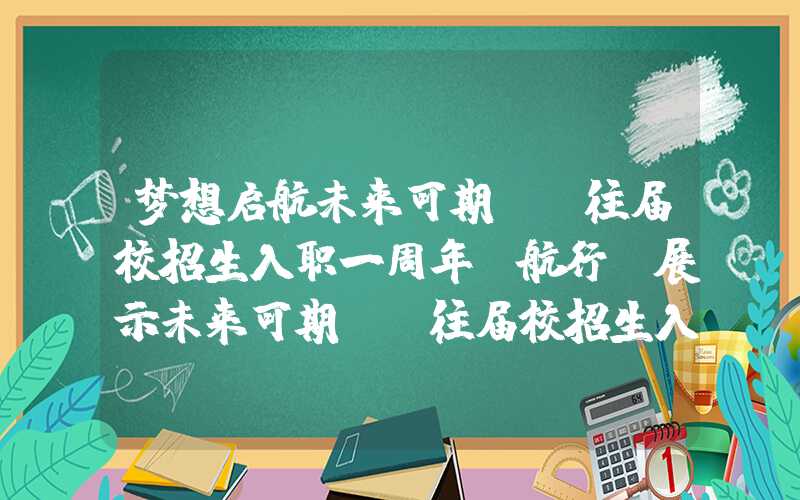 梦想启航未来可期——往届校招生入职一周年“航行”展示未来可期——往届校招生入职一周年"航行"展示梦想启航未来可期——往届校招生入职一周年“航行”展示