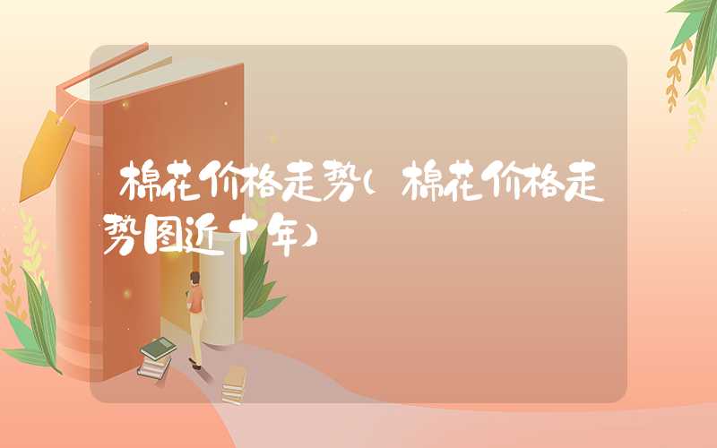 棉花价格走势（棉花价格走势图近十年）