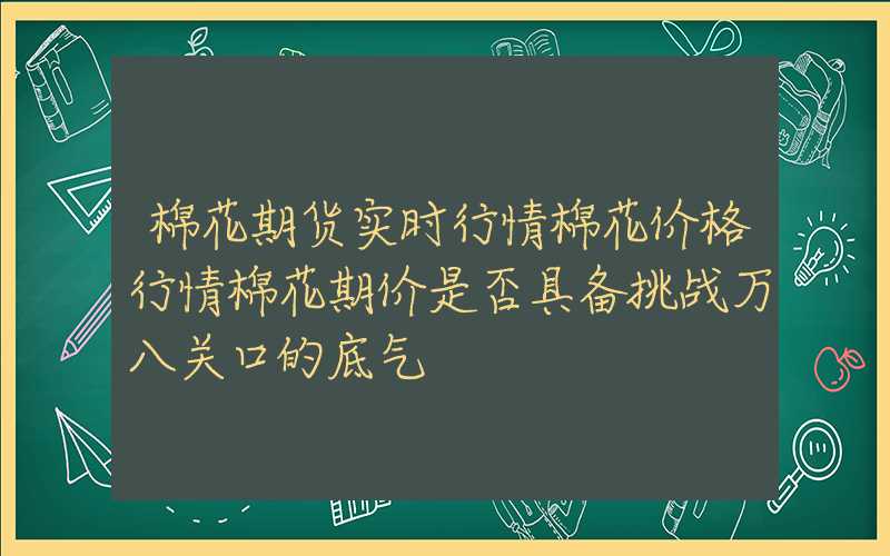 棉花期货实时行情棉花价格行情棉花期价是否具备挑战万八关口的底气