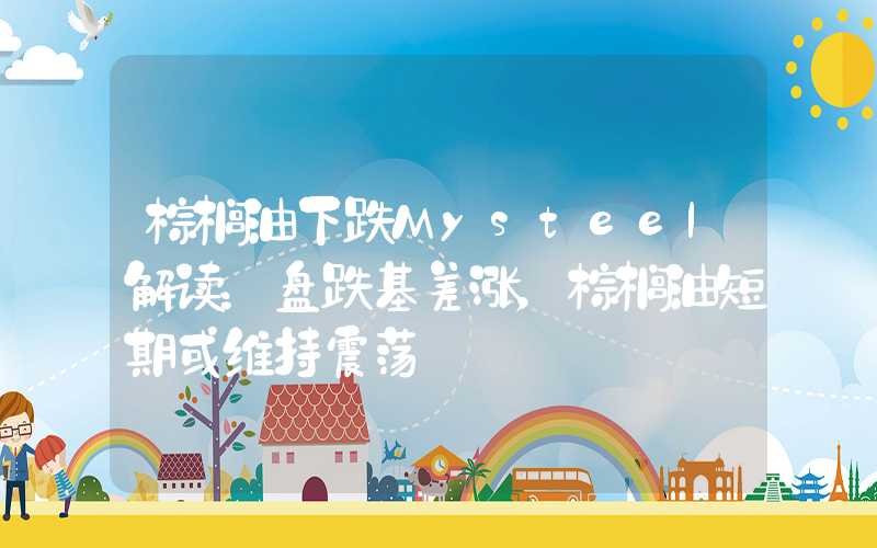 棕榈油下跌Mysteel解读：盘跌基差涨，棕榈油短期或维持震荡