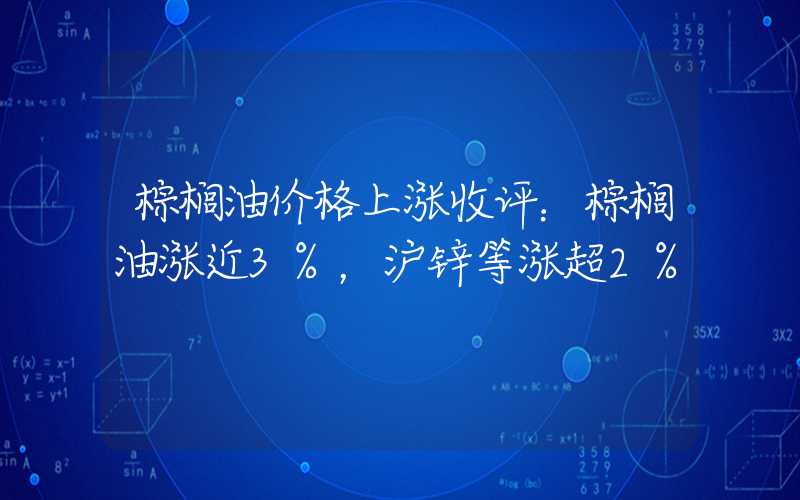 棕榈油价格上涨收评：棕榈油涨近3%，沪锌等涨超2%