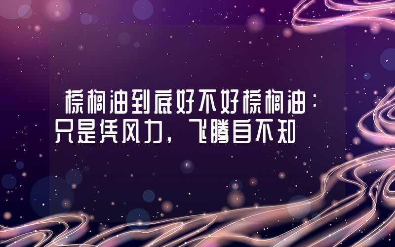 棕榈油到底好不好棕榈油：只是凭风力,飞腾自不知