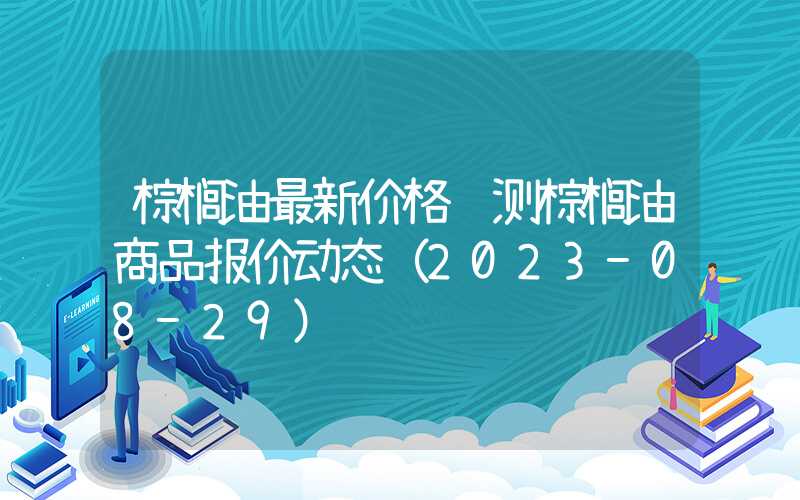 棕榈油最新价格预测棕榈油商品报价动态（2023-08-29）