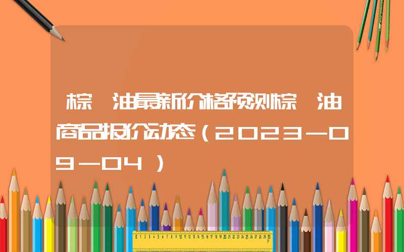 棕榈油最新价格预测棕榈油商品报价动态（2023-09-04）