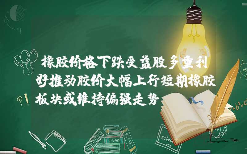 橡胶价格下跌受益股多重利好推动胶价大幅上行短期橡胶板块或维持偏强走势