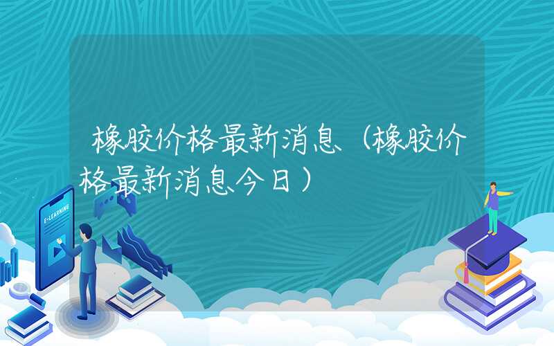 橡胶价格最新消息（橡胶价格最新消息今日）