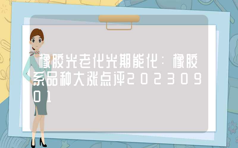 橡胶光老化光期能化：橡胶系品种大涨点评20230901