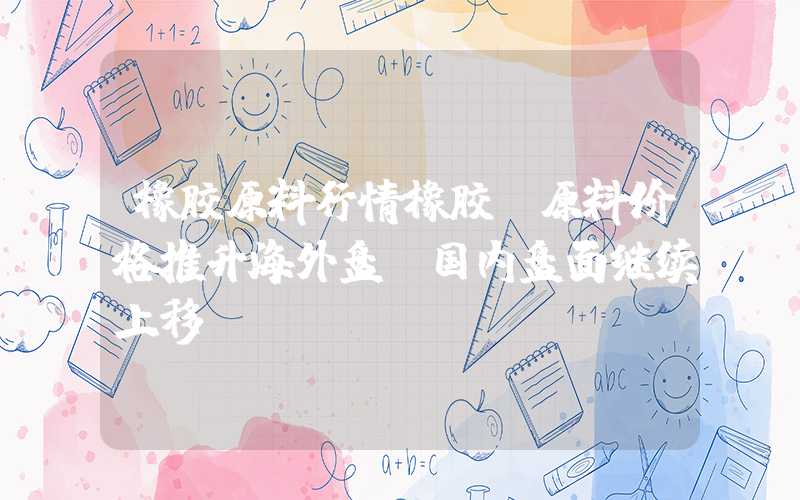 橡胶原料行情橡胶：原料价格推升海外盘，国内盘面继续上移