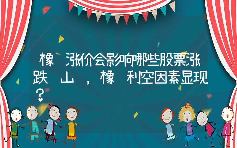 橡胶涨价会影响哪些股票涨跌过山车，橡胶利空因素显现？