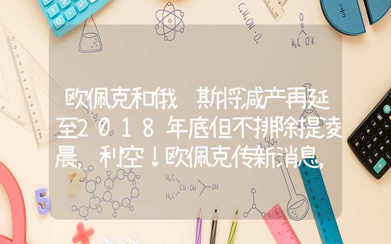 欧佩克和俄罗斯将减产再延至2018年底但不排除提凌晨，利空！欧佩克传新消息，俄罗斯也出手，多头大举买入→