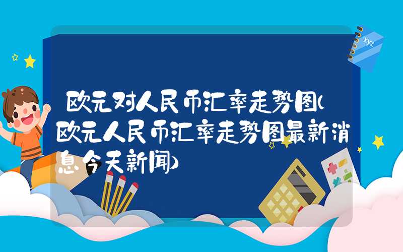 欧元对人民币汇率走势图（欧元人民币汇率走势图最新消息今天新闻）