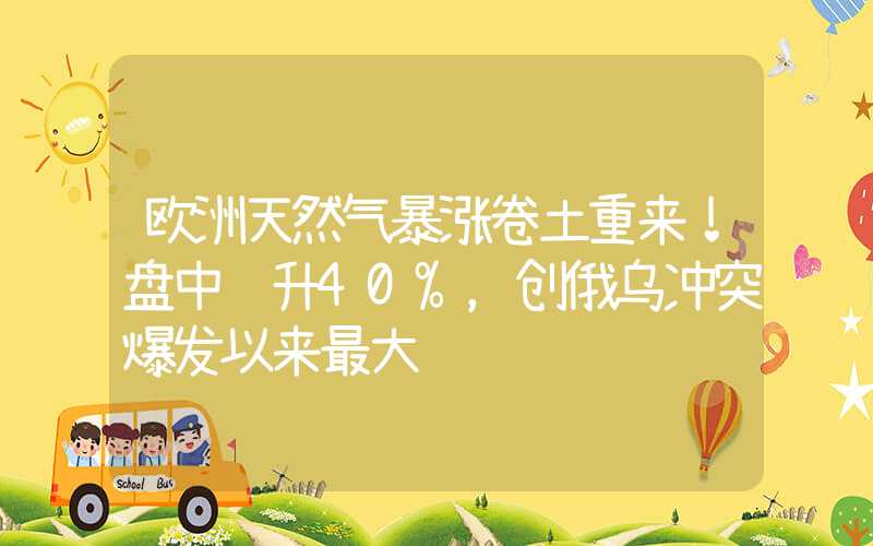 欧洲天然气暴涨卷土重来！盘中飙升40%，创俄乌冲突爆发以来最大