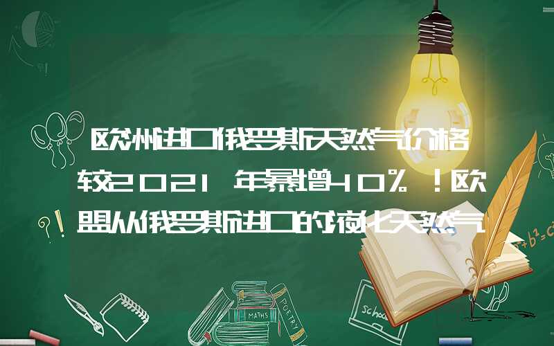 欧洲进口俄罗斯天然气价格较2021年暴增40%！欧盟从俄罗斯进口的液化天然气量创历史新高