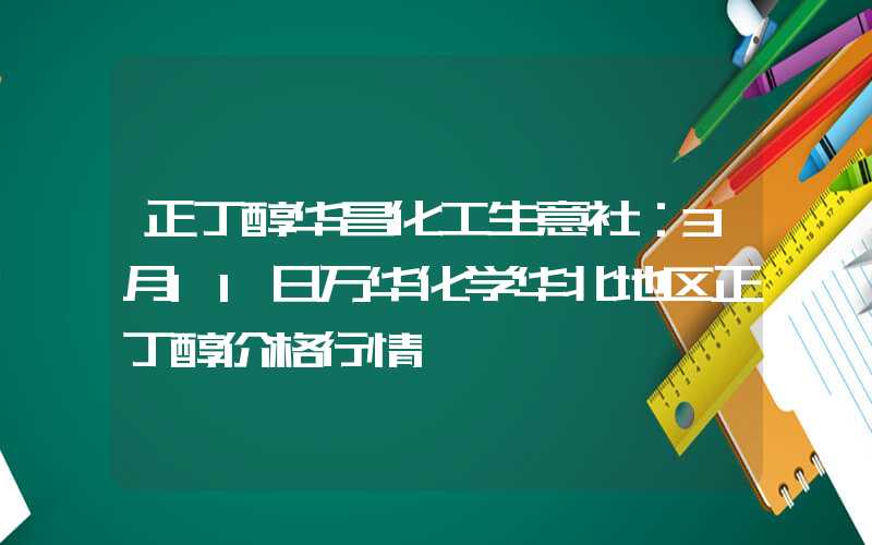 正丁醇华昌化工生意社：3月11日万华化学华北地区正丁醇价格行情