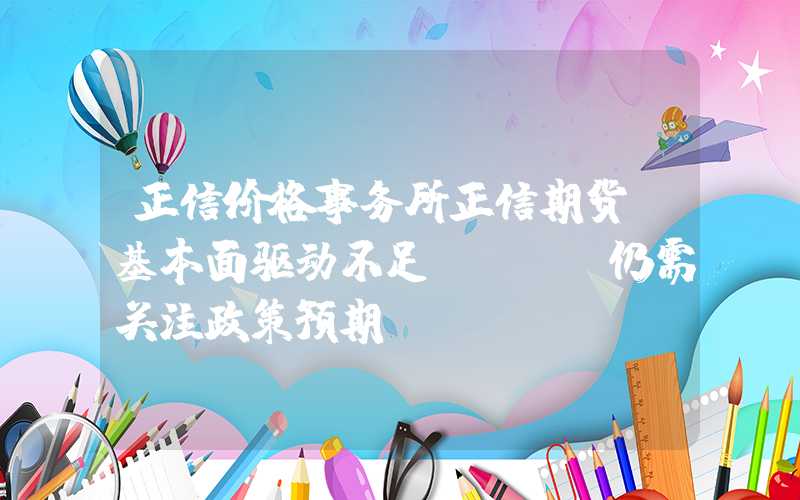 正信价格事务所正信期货：基本面驱动不足，PVC仍需关注政策预期