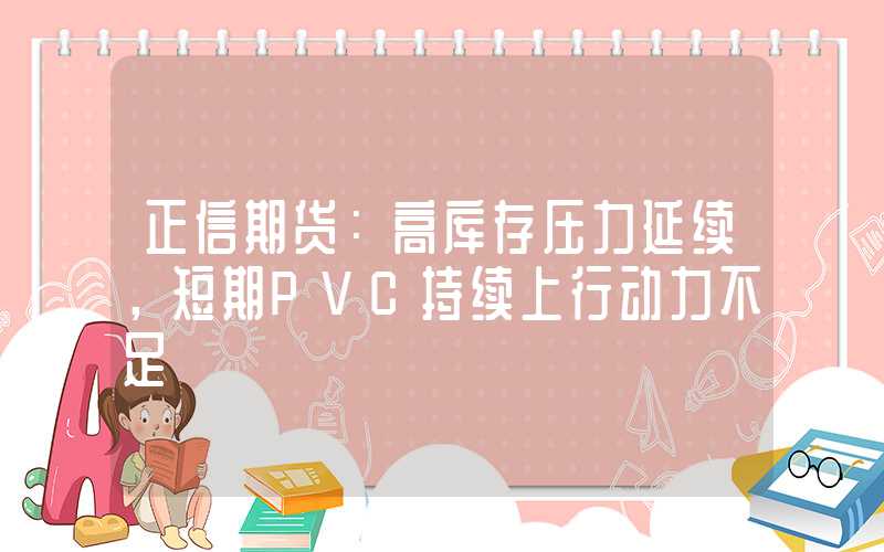 正信期货：高库存压力延续，短期PVC持续上行动力不足