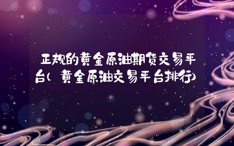 正规的黄金原油期货交易平台（黄金原油交易平台排行）