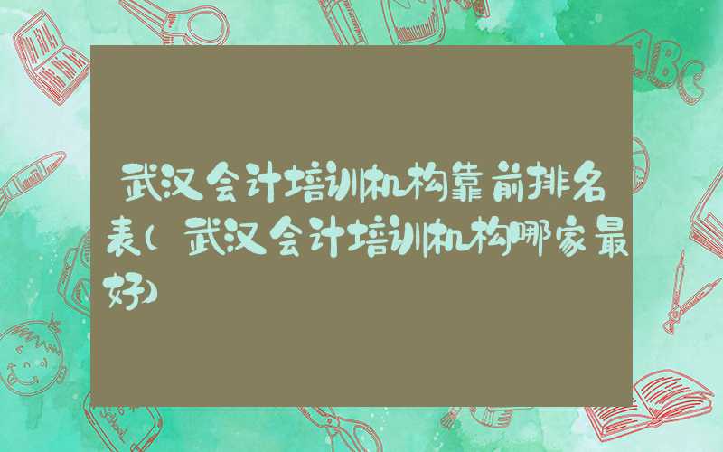 武汉会计培训机构靠前排名表（武汉会计培训机构哪家最好）