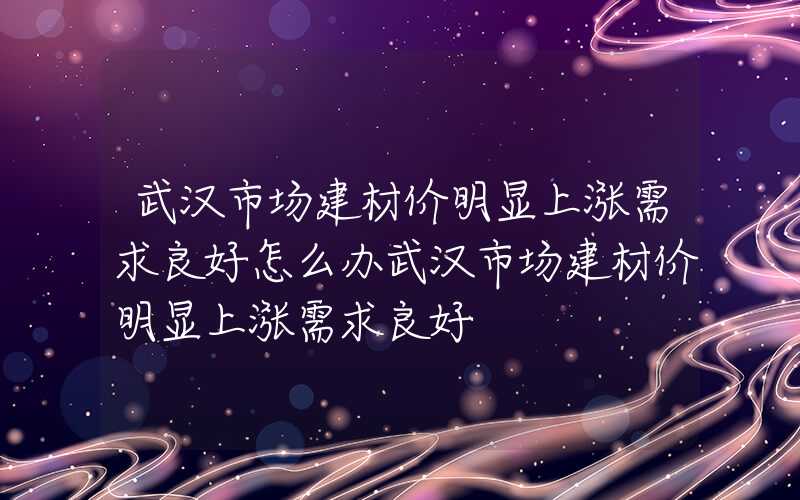 武汉市场建材价明显上涨需求良好怎么办武汉市场建材价明显上涨需求良好