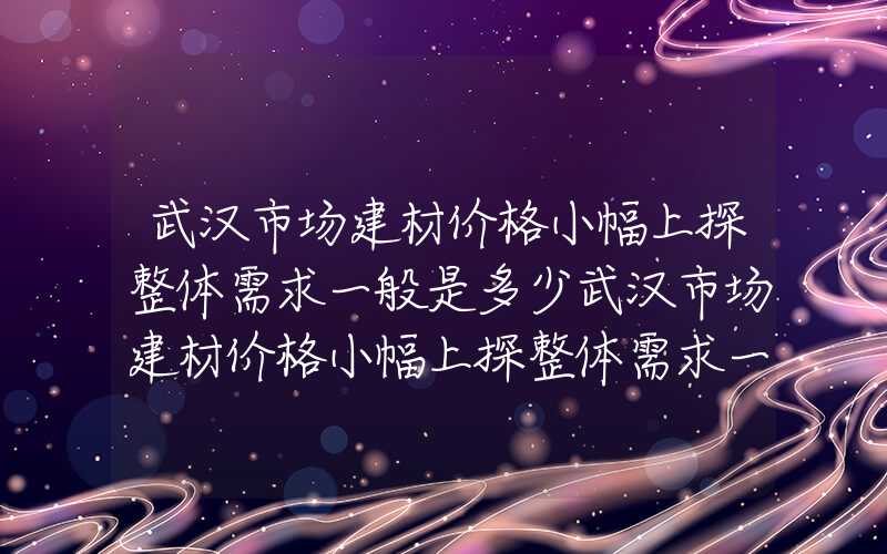 武汉市场建材价格小幅上探整体需求一般是多少武汉市场建材价格小幅上探整体需求一般