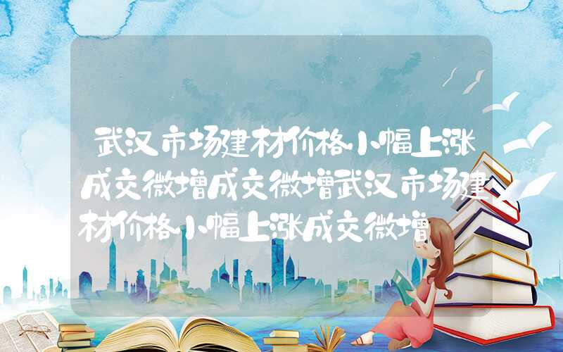 武汉市场建材价格小幅上涨成交微增成交微增武汉市场建材价格小幅上涨成交微增