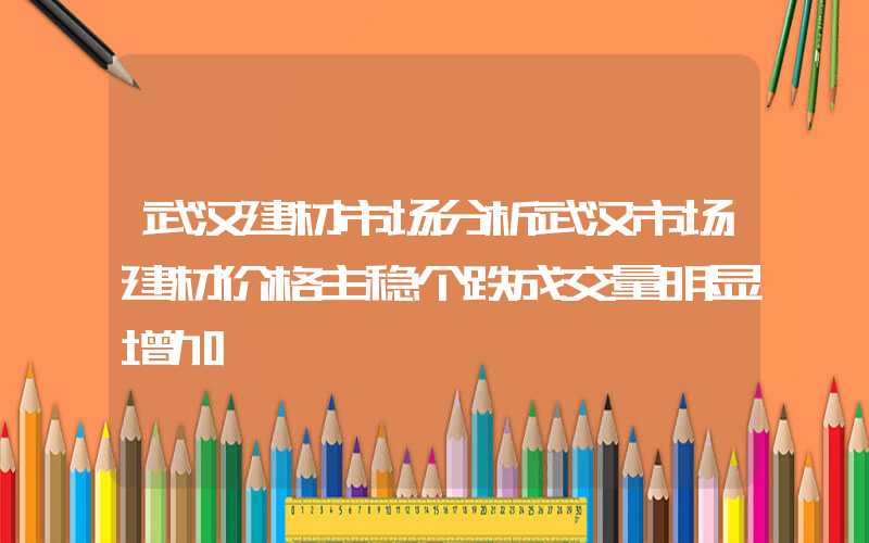 武汉建材市场分析武汉市场建材价格主稳个跌成交量明显增加