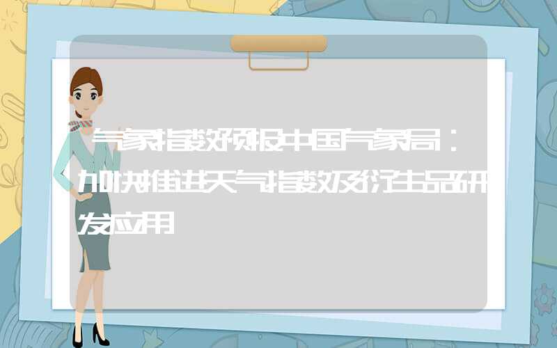 气象指数预报中国气象局：加快推进天气指数及衍生品研发应用