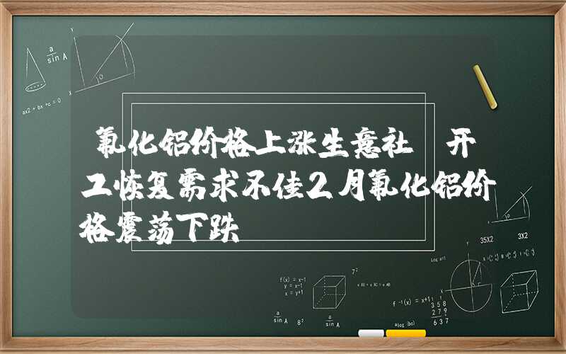 氟化铝价格上涨生意社：开工恢复需求不佳2月氟化铝价格震荡下跌