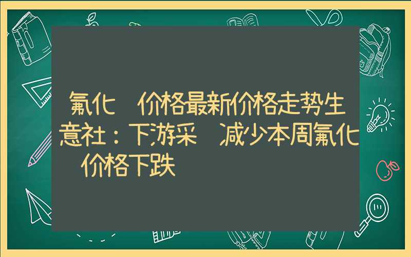 氟化铝价格最新价格走势生意社：下游采购减少本周氟化铝价格下跌