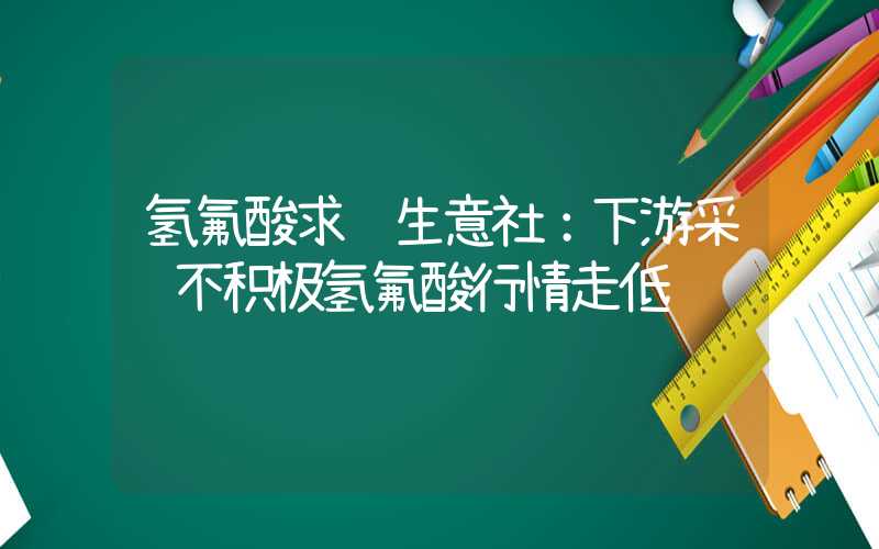 氢氟酸求购生意社：下游采购不积极氢氟酸行情走低