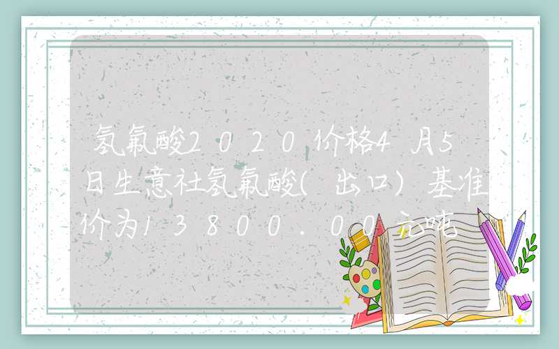 氢氟酸2020价格4月5日生意社氢氟酸(出口)基准价为13800.00元吨