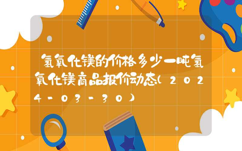 氢氧化镁的价格多少一吨氢氧化镁商品报价动态（2024-03-30）