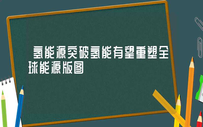 氢能源突破氢能有望重塑全球能源版图