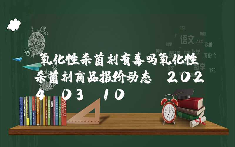 氧化性杀菌剂有毒吗氧化性杀菌剂商品报价动态（2024-03-10）