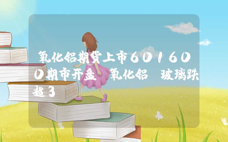 氧化铝期货上市601600期市开盘：氧化铝、玻璃跌超3%