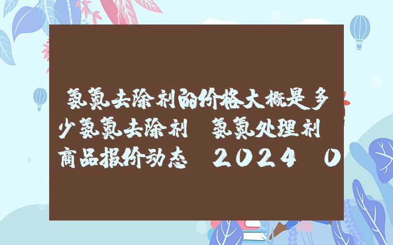 氨氮去除剂的价格大概是多少氨氮去除剂（氨氮处理剂）商品报价动态（2024-01-28）