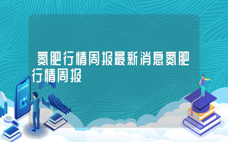 氮肥行情周报最新消息氮肥行情周报