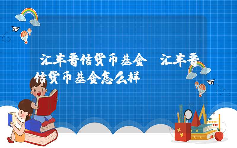 汇丰晋信货币基金（汇丰晋信货币基金怎么样）