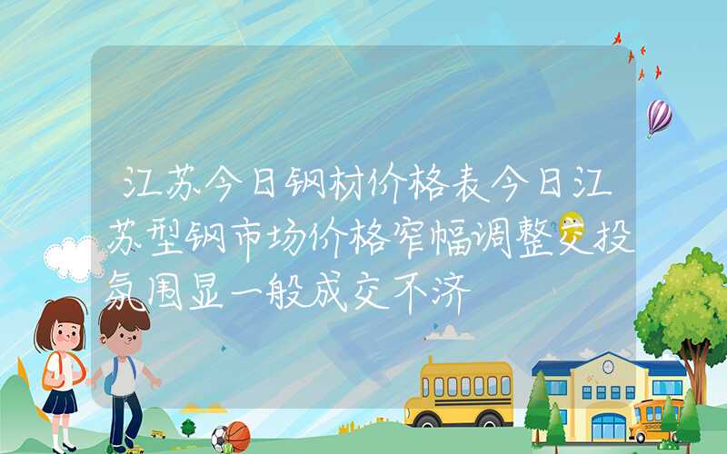 江苏今日钢材价格表今日江苏型钢市场价格窄幅调整交投氛围显一般成交不济