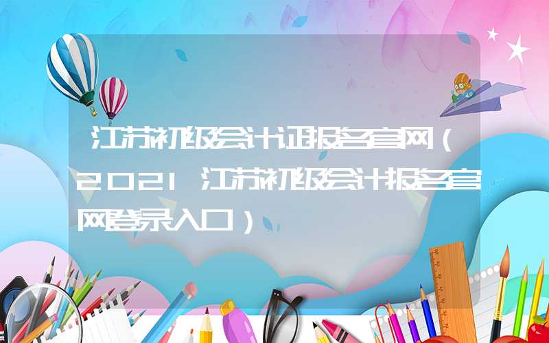 江苏初级会计证报名官网（2021江苏初级会计报名官网登录入口）