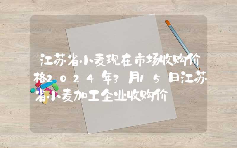 江苏省小麦现在市场收购价格2024年3月15日江苏省小麦加工企业收购价