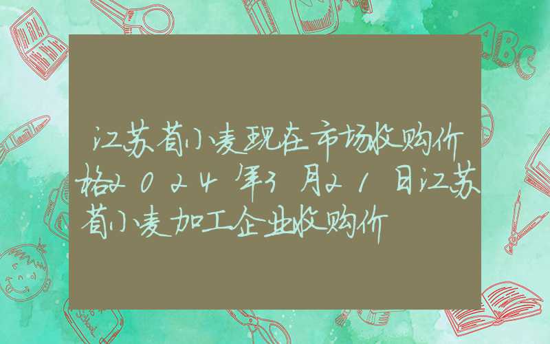 江苏省小麦现在市场收购价格2024年3月21日江苏省小麦加工企业收购价