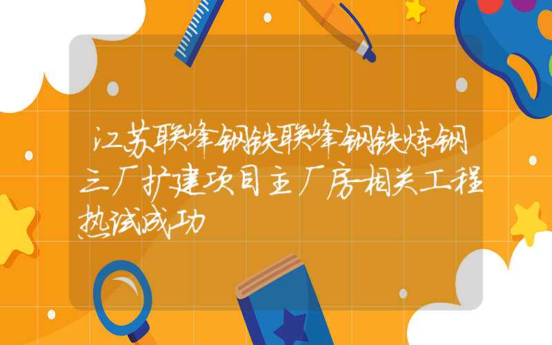 江苏联峰钢铁联峰钢铁炼钢三厂扩建项目主厂房相关工程热试成功