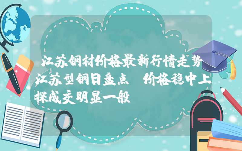 江苏钢材价格最新行情走势江苏型钢日盘点：价格稳中上探成交明显一般