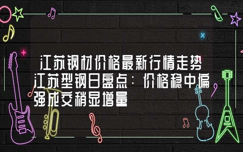 江苏钢材价格最新行情走势江苏型钢日盘点：价格稳中偏强成交稍显增量