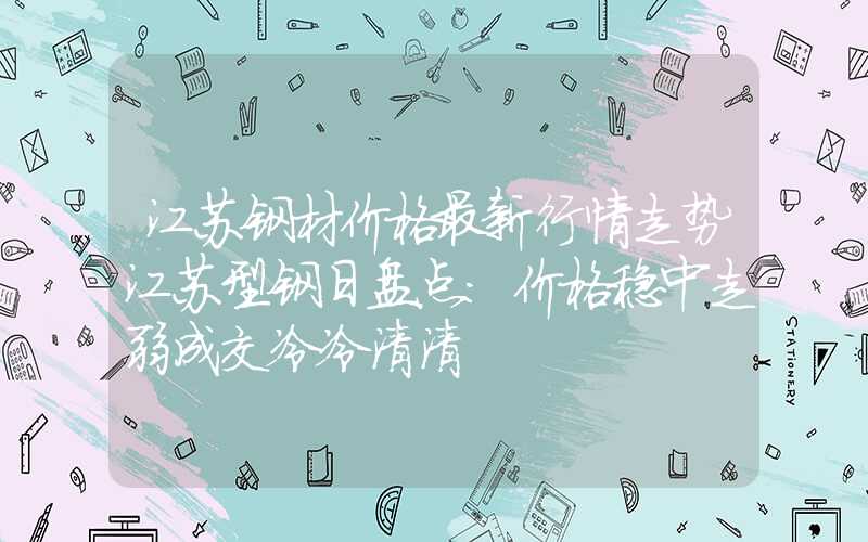 江苏钢材价格最新行情走势江苏型钢日盘点：价格稳中走弱成交冷冷清清