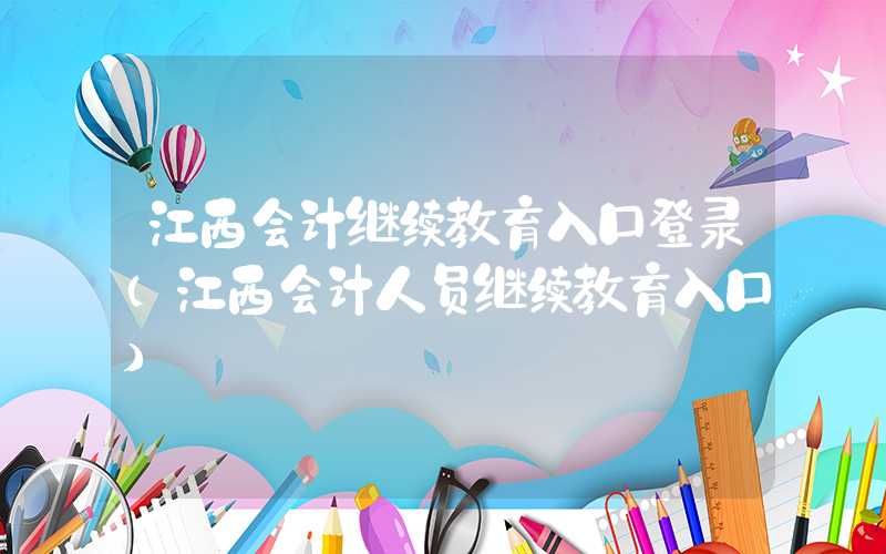 江西会计继续教育入口登录（江西会计人员继续教育入口）