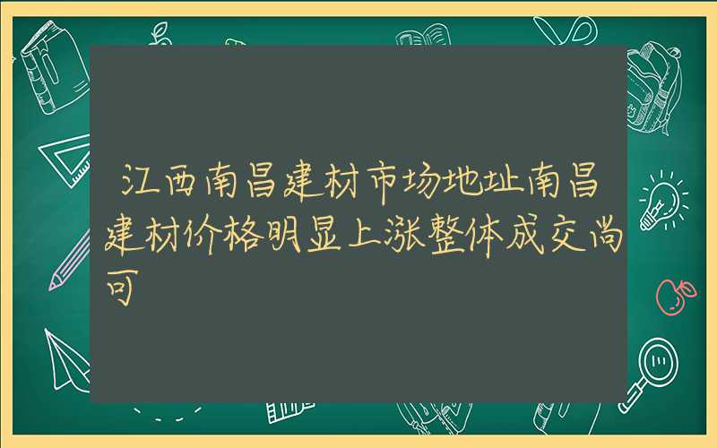 江西南昌建材市场地址南昌建材价格明显上涨整体成交尚可