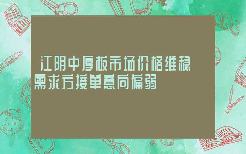 江阴中厚板市场价格维稳 需求方接单意向偏弱