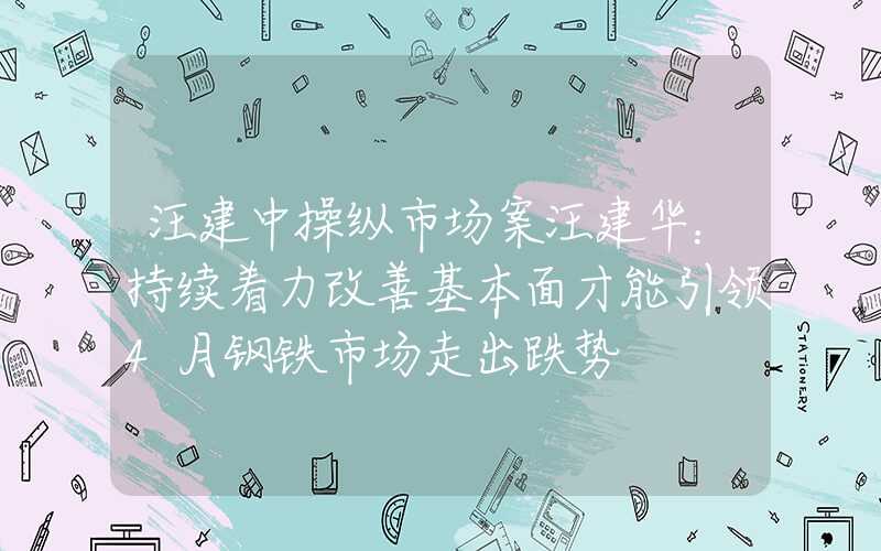 汪建中操纵市场案汪建华：持续着力改善基本面才能引领4月钢铁市场走出跌势